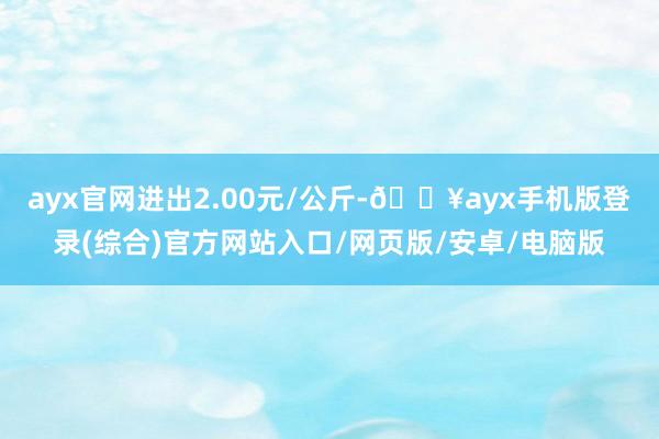 ayx官网进出2.00元/公斤-🔥ayx手机版登录(综合)官方网站入口/网页版/安卓/电脑版