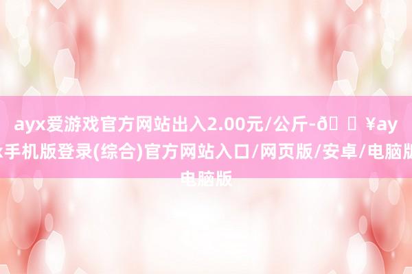 ayx爱游戏官方网站出入2.00元/公斤-🔥ayx手机版登录(综合)官方网站入口/网页版/安卓/电脑版