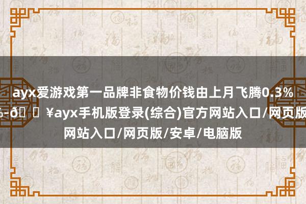 ayx爱游戏第一品牌非食物价钱由上月飞腾0.3%转为下落0.2%-🔥ayx手机版登录(综合)官方网站入口/网页版/安卓/电脑版