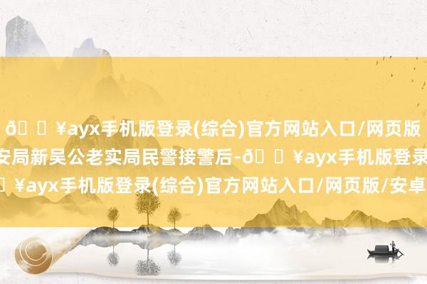 🔥ayx手机版登录(综合)官方网站入口/网页版/安卓/电脑版无锡市公安局新吴公老实局民警接警后-🔥ayx手机版登录(综合)官方网站入口/网页版/安卓/电脑版