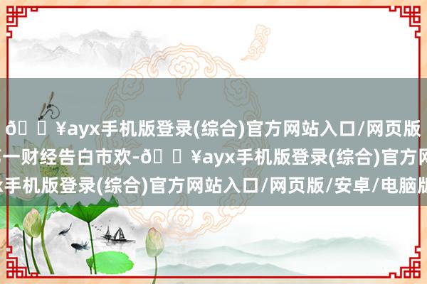 🔥ayx手机版登录(综合)官方网站入口/网页版/安卓/电脑版举报  第一财经告白市欢-🔥ayx手机版登录(综合)官方网站入口/网页版/安卓/电脑版