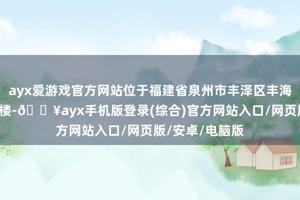 ayx爱游戏官方网站位于福建省泉州市丰泽区丰海路南威大厦2号楼-🔥ayx手机版登录(综合)官方网站入口/网页版/安卓/电脑版