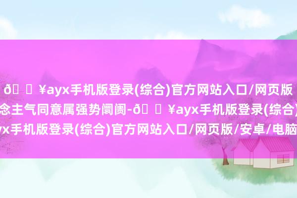 🔥ayx手机版登录(综合)官方网站入口/网页版/安卓/电脑版阛阓东说念主气同意属强势阛阓-🔥ayx手机版登录(综合)官方网站入口/网页版/安卓/电脑版