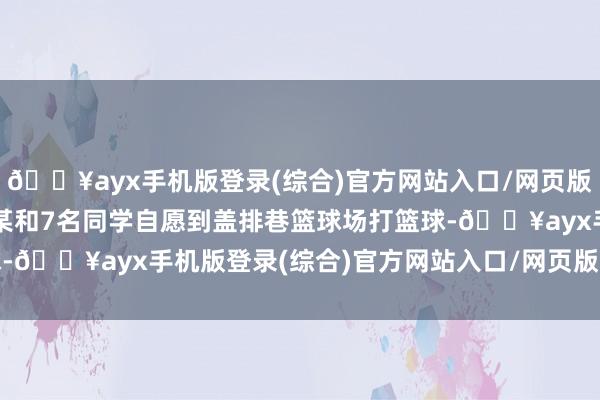 🔥ayx手机版登录(综合)官方网站入口/网页版/安卓/电脑版学生严某某和7名同学自愿到盖排巷篮球场打篮球-🔥ayx手机版登录(综合)官方网站入口/网页版/安卓/电脑版