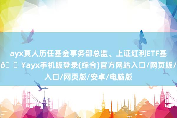 ayx真人历任基金事务部总监、上证红利ETF基金司理助理-🔥ayx手机版登录(综合)官方网站入口/网页版/安卓/电脑版