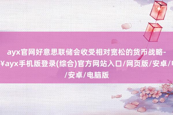 ayx官网好意思联储会收受相对宽松的货币战略-🔥ayx手机版登录(综合)官方网站入口/网页版/安卓/电脑版