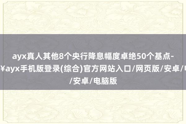 ayx真人其他8个央行降息幅度卓绝50个基点-🔥ayx手机版登录(综合)官方网站入口/网页版/安卓/电脑版