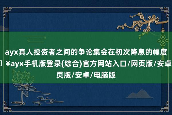 ayx真人投资者之间的争论集会在初次降息的幅度上-🔥ayx手机版登录(综合)官方网站入口/网页版/安卓/电脑版