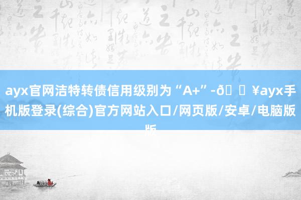 ayx官网洁特转债信用级别为“A+”-🔥ayx手机版登录(综合)官方网站入口/网页版/安卓/电脑版