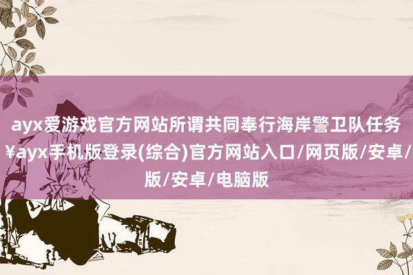 ayx爱游戏官方网站所谓共同奉行海岸警卫队任务-🔥ayx手机版登录(综合)官方网站入口/网页版/安卓/电脑版