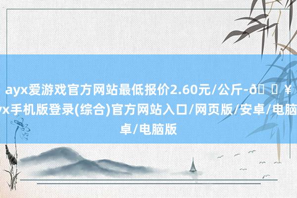 ayx爱游戏官方网站最低报价2.60元/公斤-🔥ayx手机版登录(综合)官方网站入口/网页版/安卓/电脑版