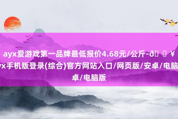 ayx爱游戏第一品牌最低报价4.68元/公斤-🔥ayx手机版登录(综合)官方网站入口/网页版/安卓/电脑版