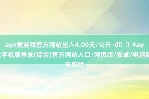 ayx爱游戏官方网站出入4.00元/公斤-🔥ayx手机版登录(综合)官方网站入口/网页版/安卓/电脑版