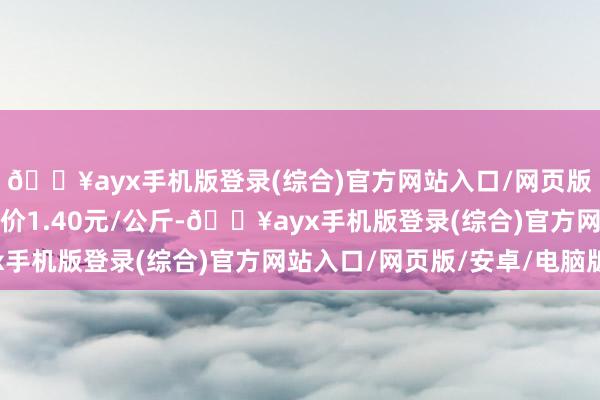 🔥ayx手机版登录(综合)官方网站入口/网页版/安卓/电脑版最低报价1.40元/公斤-🔥ayx手机版登录(综合)官方网站入口/网页版/安卓/电脑版