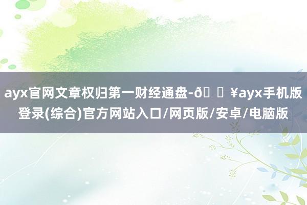 ayx官网文章权归第一财经通盘-🔥ayx手机版登录(综合)官方网站入口/网页版/安卓/电脑版