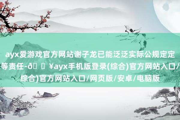 ayx爱游戏官方网站谢子龙已能泛泛实际公规定定代表东谈主、董事长等责任-🔥ayx手机版登录(综合)官方网站入口/网页版/安卓/电脑版