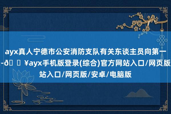 ayx真人宁德市公安消防支队有关东谈主员向第一财经记者默示-🔥ayx手机版登录(综合)官方网站入口/网页版/安卓/电脑版