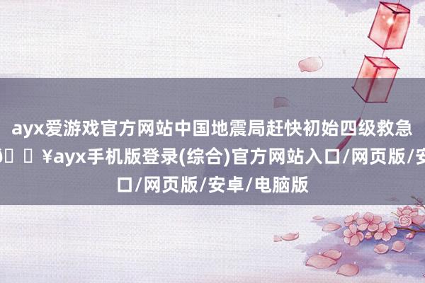 ayx爱游戏官方网站中国地震局赶快初始四级救急行状反应-🔥ayx手机版登录(综合)官方网站入口/网页版/安卓/电脑版