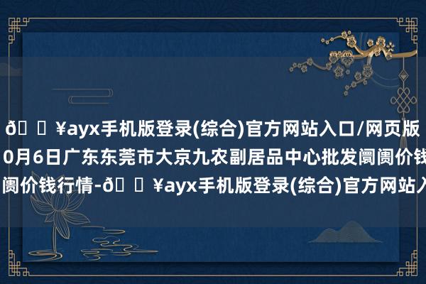 🔥ayx手机版登录(综合)官方网站入口/网页版/安卓/电脑版2024年10月6日广东东莞市大京九农副居品中心批发阛阓价钱行情-🔥ayx手机版登录(综合)官方网站入口/网页版/安卓/电脑版