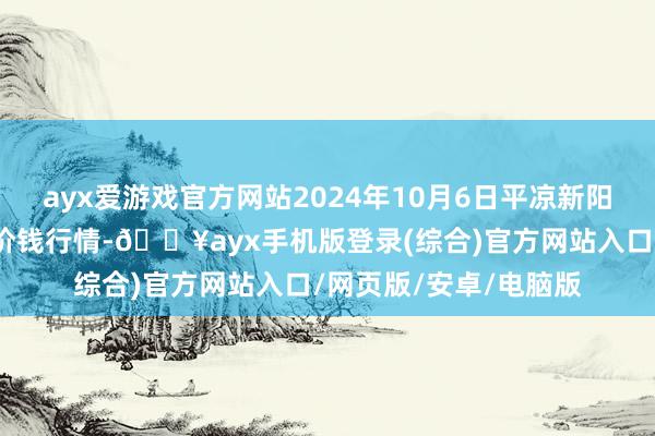 ayx爱游戏官方网站2024年10月6日平凉新阳光农副家具有限公司价钱行情-🔥ayx手机版登录(综合)官方网站入口/网页版/安卓/电脑版