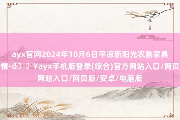 ayx官网2024年10月6日平凉新阳光农副家具有限公司价钱行情-🔥ayx手机版登录(综合)官方网站入口/网页版/安卓/电脑版