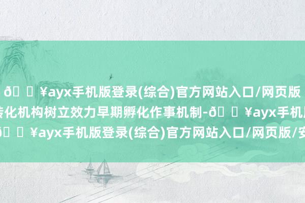 🔥ayx手机版登录(综合)官方网站入口/网页版/安卓/电脑版撑执技艺转化机构树立效力早期孵化作事机制-🔥ayx手机版登录(综合)官方网站入口/网页版/安卓/电脑版