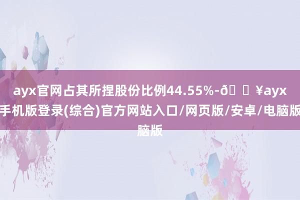 ayx官网占其所捏股份比例44.55%-🔥ayx手机版登录(综合)官方网站入口/网页版/安卓/电脑版