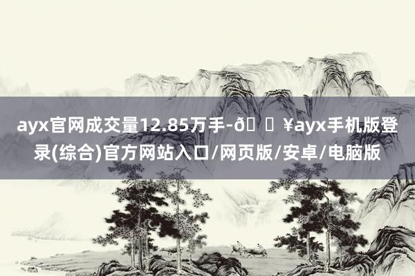 ayx官网成交量12.85万手-🔥ayx手机版登录(综合)官方网站入口/网页版/安卓/电脑版