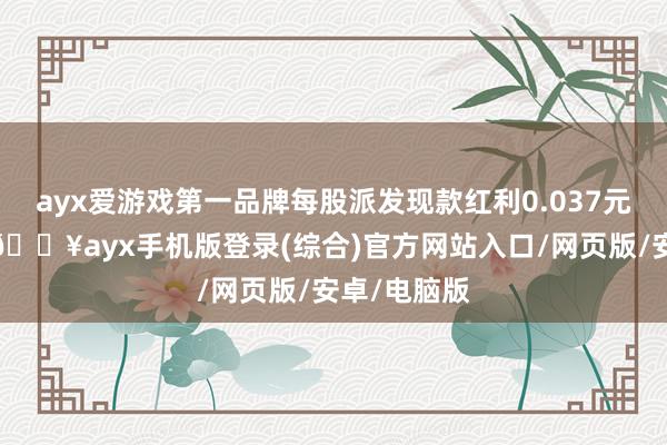 ayx爱游戏第一品牌每股派发现款红利0.037元（含税）-🔥ayx手机版登录(综合)官方网站入口/网页版/安卓/电脑版