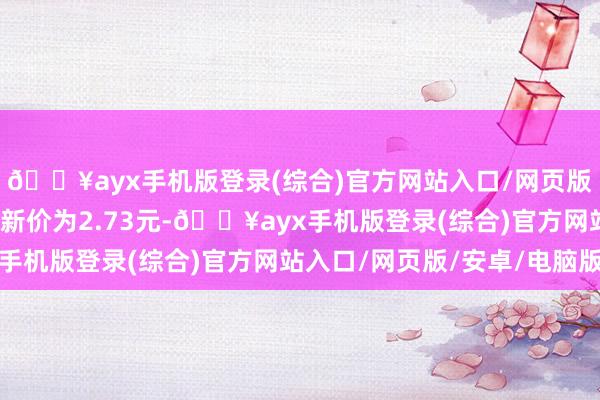 🔥ayx手机版登录(综合)官方网站入口/网页版/安卓/电脑版正股最新价为2.73元-🔥ayx手机版登录(综合)官方网站入口/网页版/安卓/电脑版