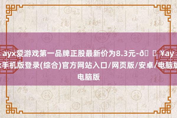 ayx爱游戏第一品牌正股最新价为8.3元-🔥ayx手机版登录(综合)官方网站入口/网页版/安卓/电脑版