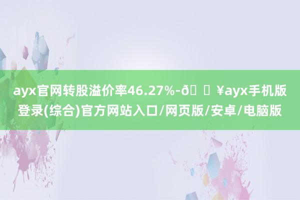 ayx官网转股溢价率46.27%-🔥ayx手机版登录(综合)官方网站入口/网页版/安卓/电脑版