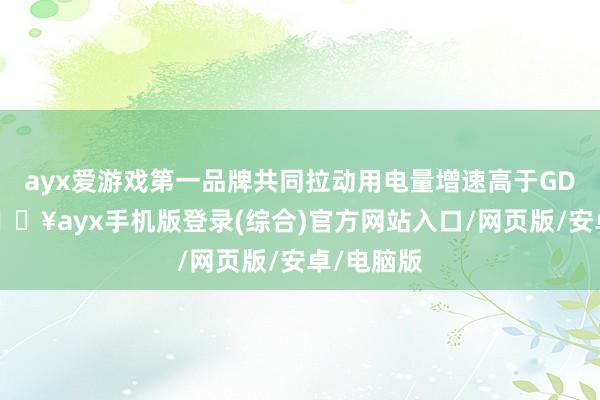 ayx爱游戏第一品牌共同拉动用电量增速高于GDP增速-🔥ayx手机版登录(综合)官方网站入口/网页版/安卓/电脑版