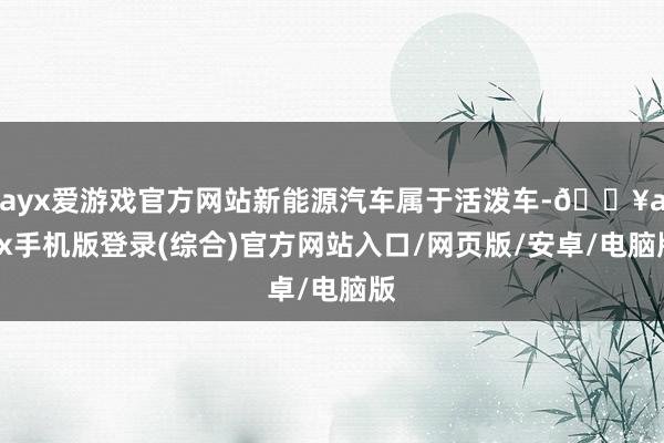 ayx爱游戏官方网站新能源汽车属于活泼车-🔥ayx手机版登录(综合)官方网站入口/网页版/安卓/电脑版