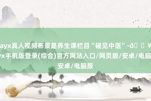 ayx真人视频布景是养生课栏目“碰见中医”-🔥ayx手机版登录(综合)官方网站入口/网页版/安卓/电脑版