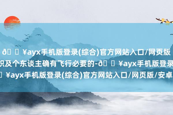 🔥ayx手机版登录(综合)官方网站入口/网页版/安卓/电脑版单元、组织及个东谈主确有飞行必要的-🔥ayx手机版登录(综合)官方网站入口/网页版/安卓/电脑版