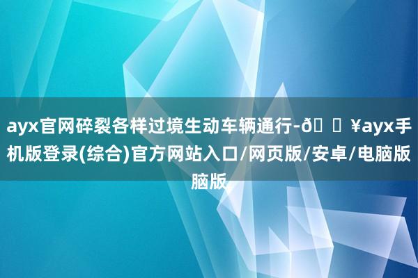 ayx官网碎裂各样过境生动车辆通行-🔥ayx手机版登录(综合)官方网站入口/网页版/安卓/电脑版