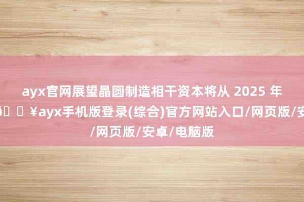 ayx官网展望晶圆制造相干资本将从 2025 年启动上升-🔥ayx手机版登录(综合)官方网站入口/网页版/安卓/电脑版