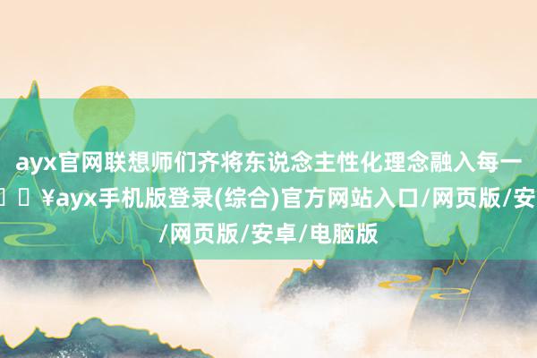 ayx官网联想师们齐将东说念主性化理念融入每一款产物-🔥ayx手机版登录(综合)官方网站入口/网页版/安卓/电脑版