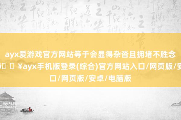 ayx爱游戏官方网站等于会显得杂沓且拥堵不胜念念要显大-🔥ayx手机版登录(综合)官方网站入口/网页版/安卓/电脑版