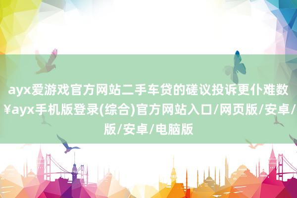 ayx爱游戏官方网站二手车贷的磋议投诉更仆难数-🔥ayx手机版登录(综合)官方网站入口/网页版/安卓/电脑版