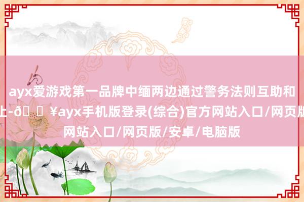 ayx爱游戏第一品牌中缅两边通过警务法则互助和一系列打击举止-🔥ayx手机版登录(综合)官方网站入口/网页版/安卓/电脑版