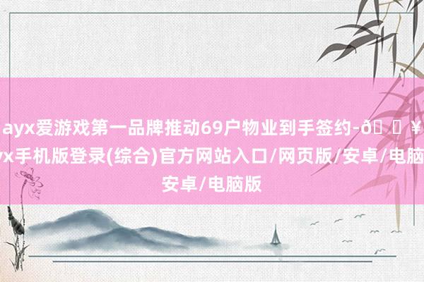 ayx爱游戏第一品牌推动69户物业到手签约-🔥ayx手机版登录(综合)官方网站入口/网页版/安卓/电脑版