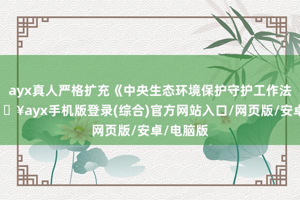 ayx真人严格扩充《中央生态环境保护守护工作法规》-🔥ayx手机版登录(综合)官方网站入口/网页版/安卓/电脑版