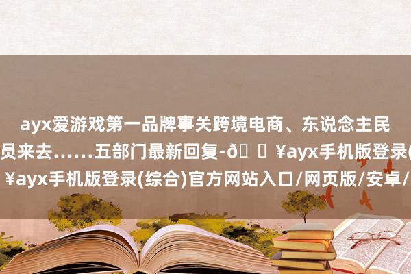 ayx爱游戏第一品牌事关跨境电商、东说念主民币汇率、中外东说念主员来去……五部门最新回复-🔥ayx手机版登录(综合)官方网站入口/网页版/安卓/电脑版