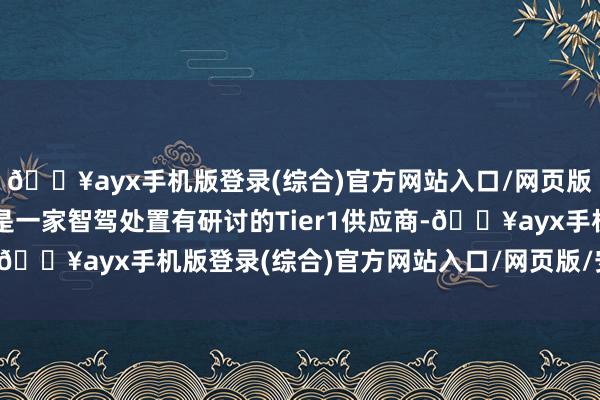 🔥ayx手机版登录(综合)官方网站入口/网页版/安卓/电脑版同期又是一家智驾处置有研讨的Tier1供应商-🔥ayx手机版登录(综合)官方网站入口/网页版/安卓/电脑版