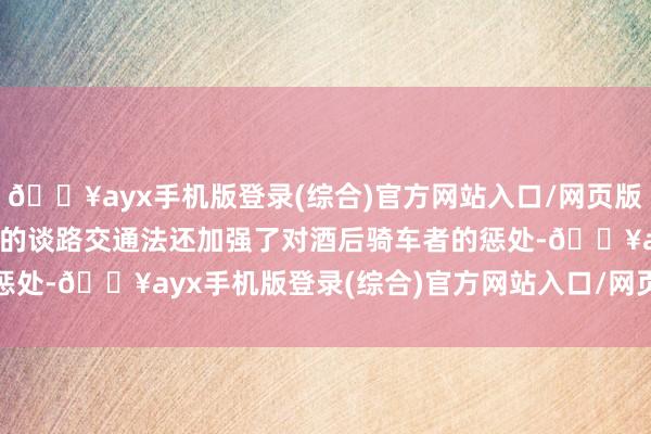 🔥ayx手机版登录(综合)官方网站入口/网页版/安卓/电脑版 　　鼎新后的谈路交通法还加强了对酒后骑车者的惩处-🔥ayx手机版登录(综合)官方网站入口/网页版/安卓/电脑版