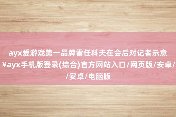 ayx爱游戏第一品牌　　雷任科夫在会后对记者示意-🔥ayx手机版登录(综合)官方网站入口/网页版/安卓/电脑版