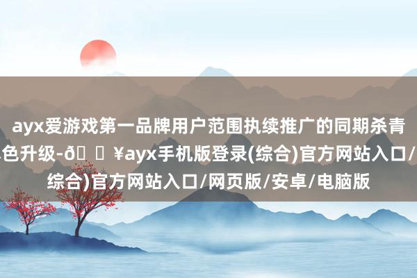 ayx爱游戏第一品牌用户范围执续推广的同期杀青用户高质地增长和本色升级-🔥ayx手机版登录(综合)官方网站入口/网页版/安卓/电脑版