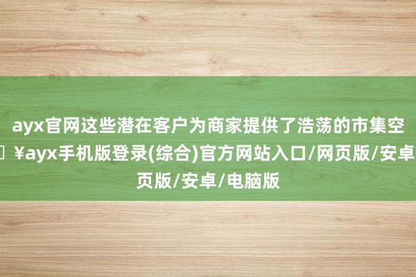 ayx官网这些潜在客户为商家提供了浩荡的市集空间-🔥ayx手机版登录(综合)官方网站入口/网页版/安卓/电脑版